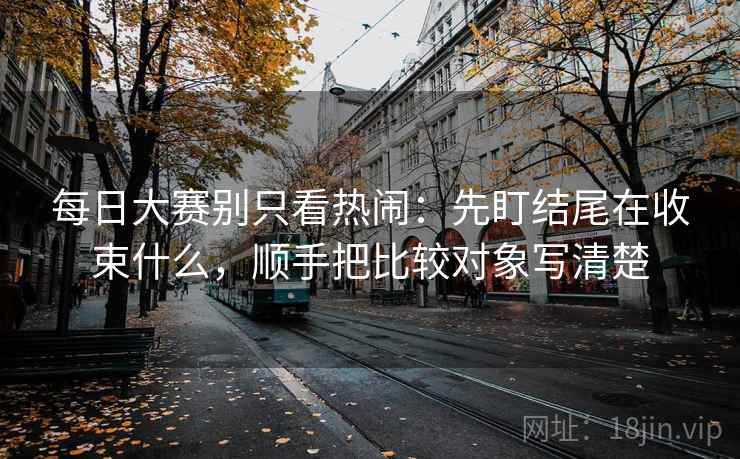 每日大赛别只看热闹:先盯结尾在收束什么,顺手把比较对象写清楚