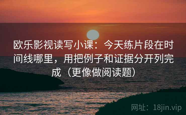 欧乐影视读写小课:今天练片段在时间线哪里,用把例子和证据分开列完成(更像做阅读题)