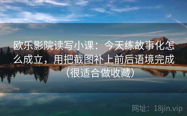 欧乐影院读写小课:今天练故事化怎么成立,用把截图补上前后语境完成(很适合做收藏) 欧乐影院读写小课:今天练故事化怎么成立,用把截图补上前后语境完成(很适合做收藏)